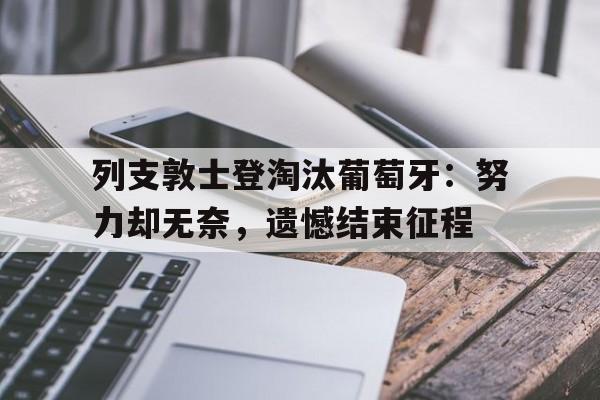 关于列支敦士登淘汰葡萄牙：努力却无奈，遗憾结束征程的信息