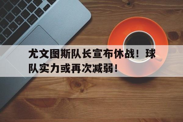 尤文图斯队长宣布休战！球队实力或再次减弱！的简单介绍