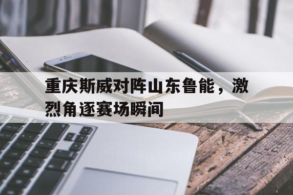 包含重庆斯威对阵山东鲁能，激烈角逐赛场瞬间的词条