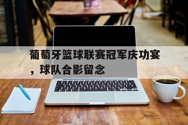 葡萄牙篮球联赛冠军庆功宴，球队合影留念的简单介绍