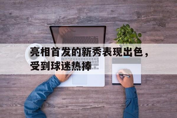 关于亮相首发的新秀表现出色，受到球迷热捧的信息