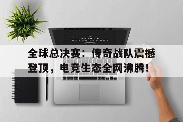 全球总决赛：传奇战队震撼登顶，电竞生态全网沸腾！