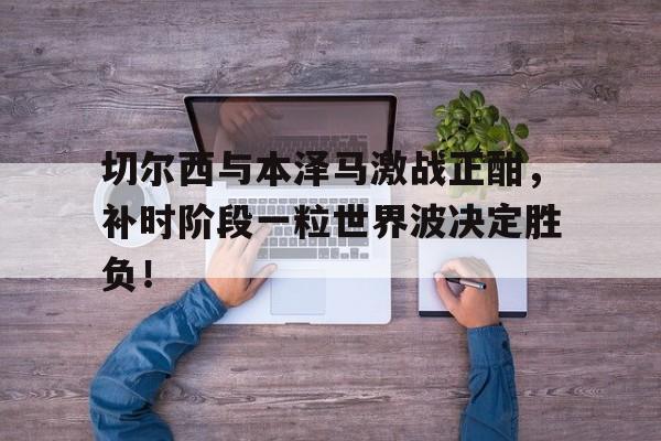 切尔西与本泽马激战正酣，补时阶段一粒世界波决定胜负！本泽马在皇马的第一个进球