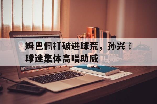 姆巴佩打破进球荒，孙兴慜球迷集体高唱助威
