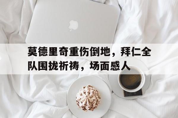 莫德里奇重伤倒地，拜仁全队围拢祈祷，场面感人