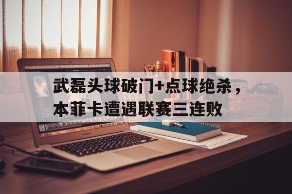 武磊头球破门+点球绝杀，本菲卡遭遇联赛三连败巴萨绝杀本菲卡比赛详情