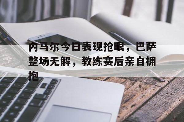 内马尔今日表现抢眼，巴萨整场无解，教练赛后亲自拥抱