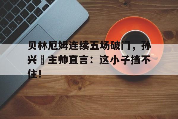 贝林厄姆连续五场破门，孙兴慜主帅直言：这小子挡不住！